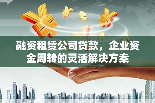 兰州融资租赁公司贷款，企业资金周转的灵活解决方案